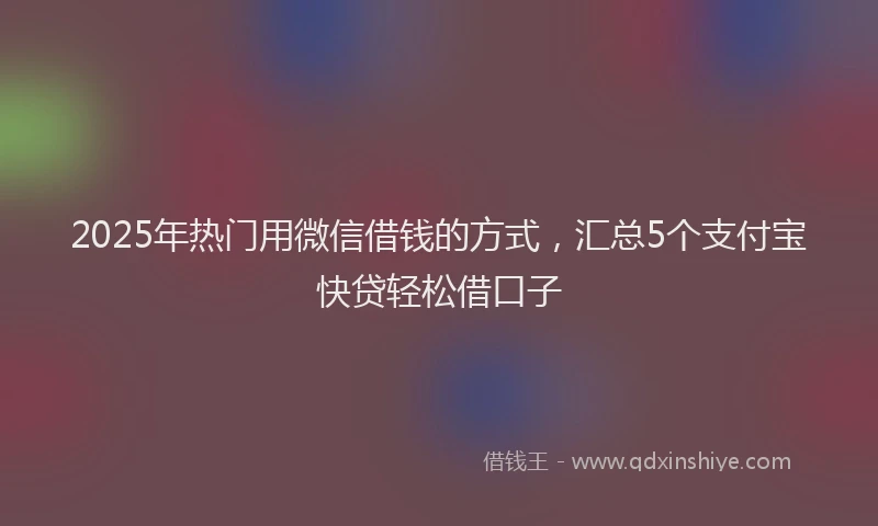 2025年热门用微信借钱的方式，汇总5个支付宝快贷轻松借口子