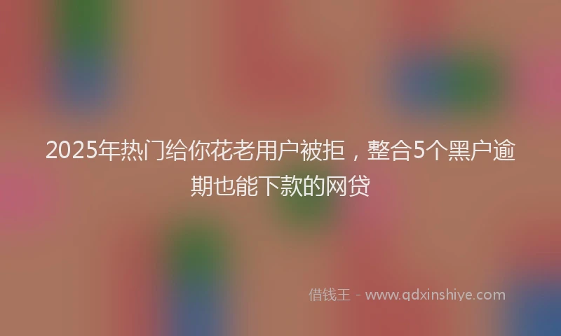 2025年热门给你花老用户被拒，整合5个黑户逾期也能下款的网贷