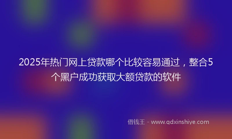 2025年热门网上贷款哪个比较容易通过，整合5个黑户成功获取大额贷款的软件