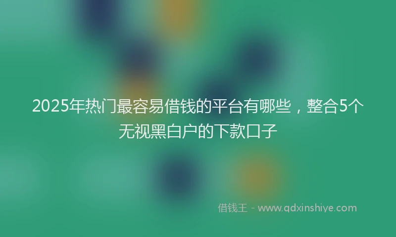 2025年热门最容易借钱的平台有哪些，整合5个无视黑白户的下款口子