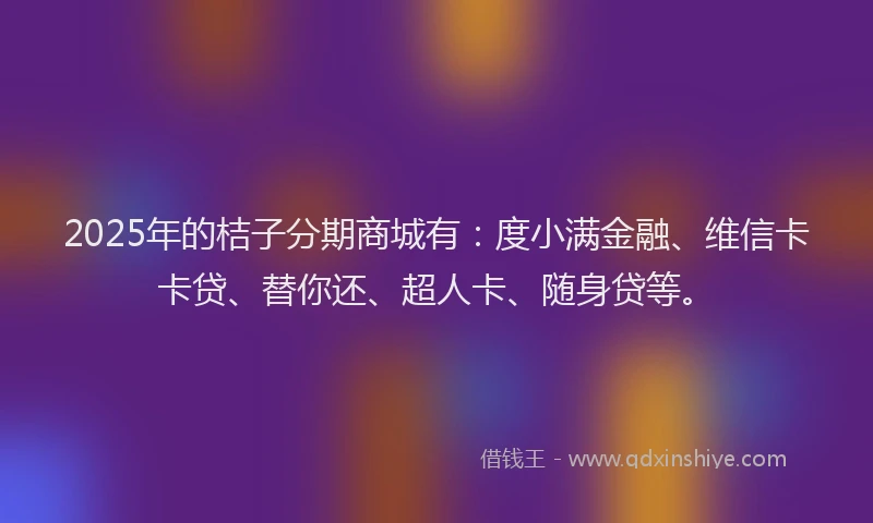 2025年的桔子分期商城有：度小满金融、维信卡卡贷、替你还、超人卡、随身贷等。