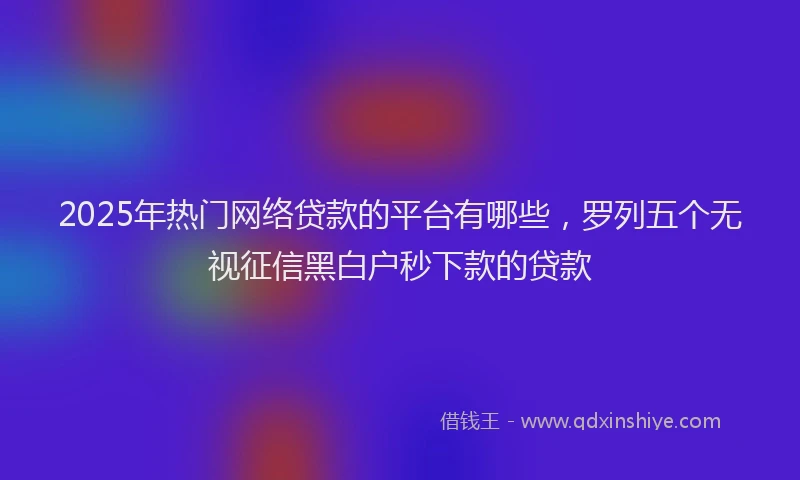 2025年热门网络贷款的平台有哪些，罗列五个无视征信黑白户秒下款的贷款