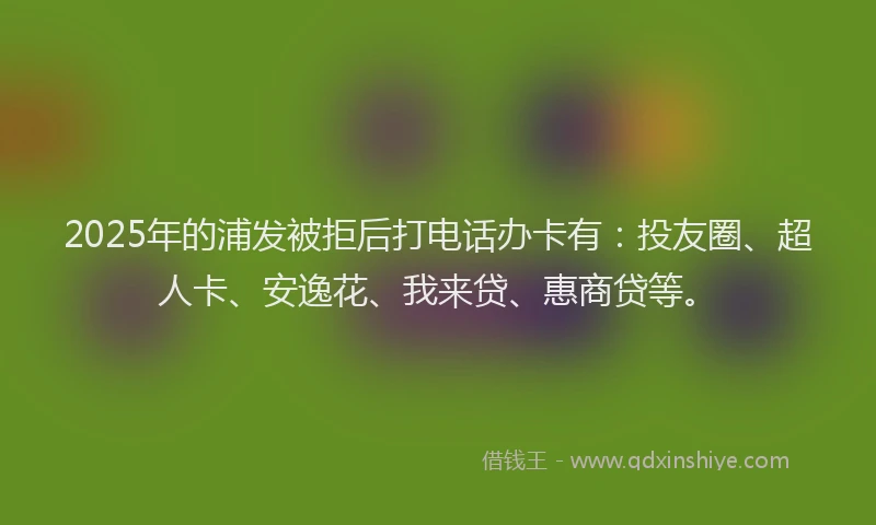 2025年的浦发被拒后打电话办卡有：投友圈、超人卡、安逸花、我来贷、惠商贷等。
