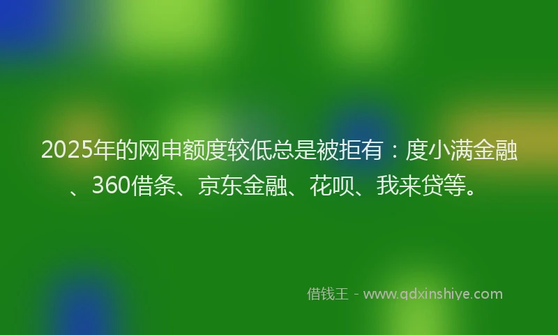 2025年的网申额度较低总是被拒有：度小满金融、360借条、京东金融、花呗、我来贷等。