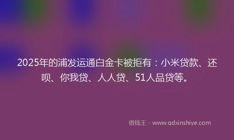 2025年的浦发运通白金卡被拒有：小米贷款、还呗、你我贷、人人贷、51人品贷等。