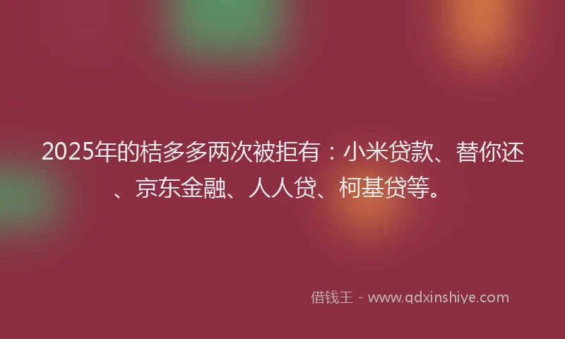 2025年的桔多多两次被拒有：小米贷款、替你还、京东金融、人人贷、柯基贷等。
