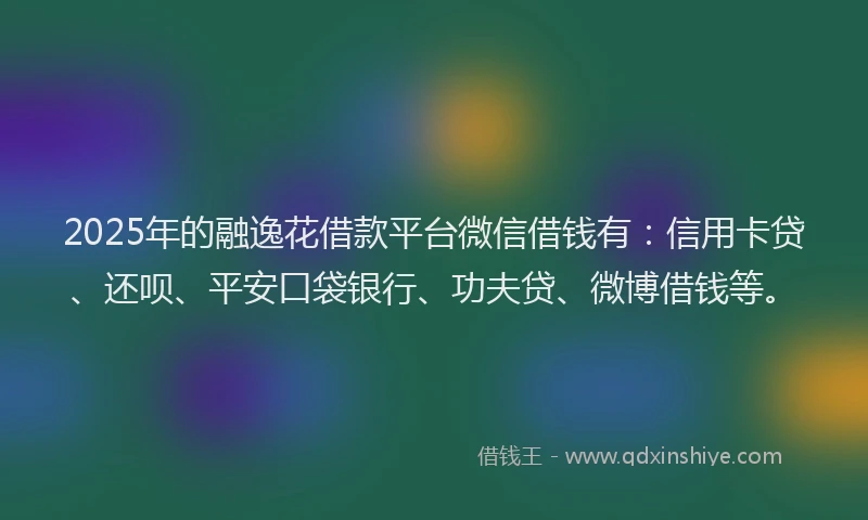 2025年的融逸花借款平台微信借钱有：信用卡贷、还呗、平安口袋银行、功夫贷、微博借钱等。