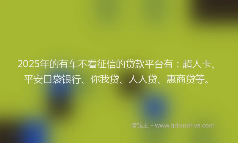 2025年的有车不看征信的贷款平台有：超人卡、平安口袋银行、你我贷、人人贷、惠商贷等。
