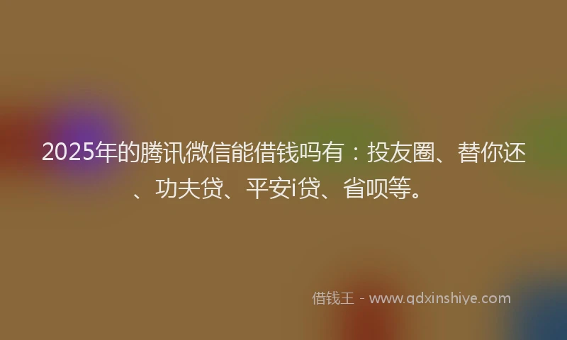 2025年的腾讯微信能借钱吗有：投友圈、替你还、功夫贷、平安i贷、省呗等。