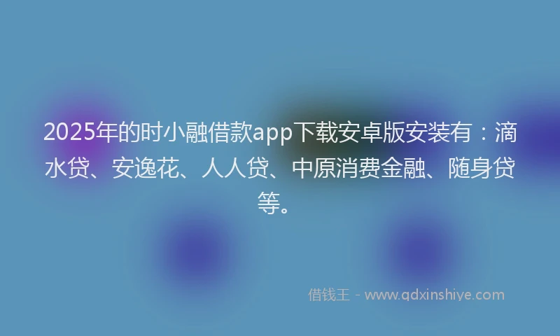 2025年的时小融借款app下载安卓版安装有：滴水贷、安逸花、人人贷、中原消费金融、随身贷等。