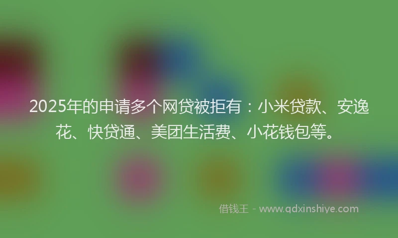 2025年的申请多个网贷被拒有：小米贷款、安逸花、快贷通、美团生活费、小花钱包等。