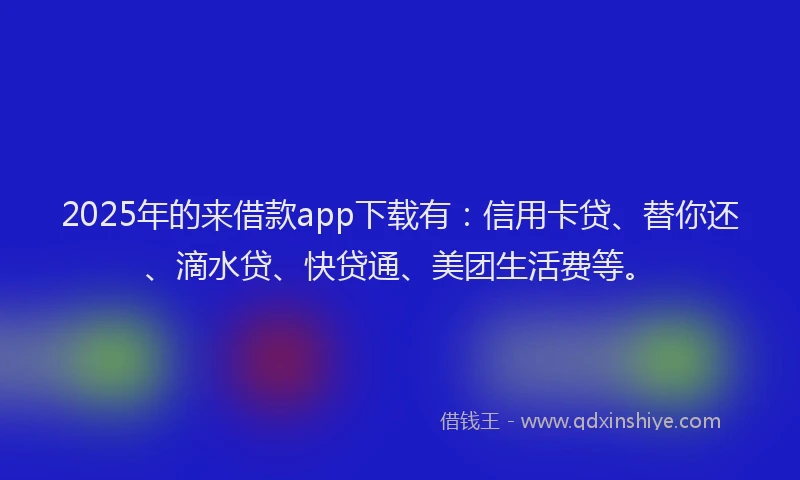 2025年的来借款app下载有：信用卡贷、替你还、滴水贷、快贷通、美团生活费等。