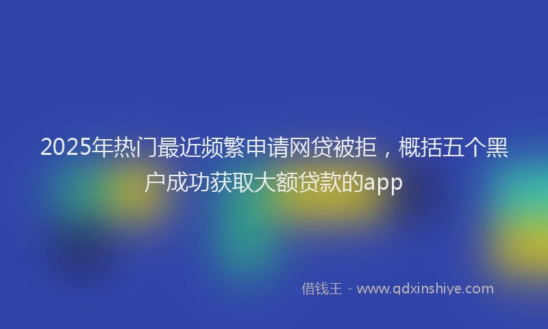 2025年热门最近频繁申请网贷被拒，概括五个黑户成功获取大额贷款的app