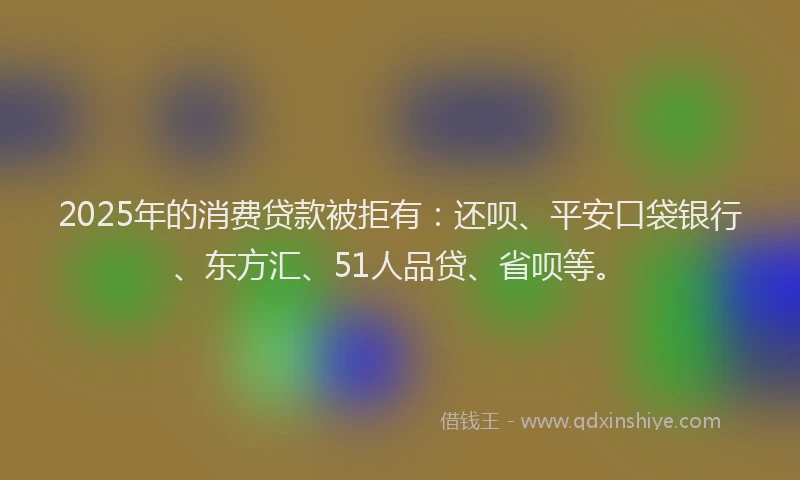 2025年的消费贷款被拒有：还呗、平安口袋银行、东方汇、51人品贷、省呗等。
