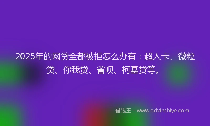 2025年的网贷全都被拒怎么办有：超人卡、微粒贷、你我贷、省呗、柯基贷等。