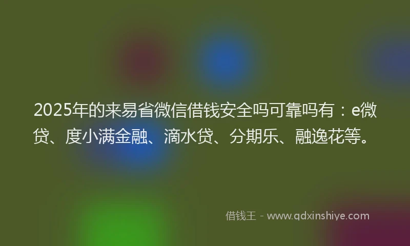 2025年的来易省微信借钱安全吗可靠吗有：e微贷、度小满金融、滴水贷、分期乐、融逸花等。