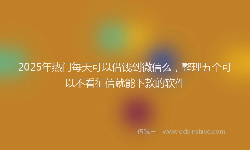 2025年热门每天可以借钱到微信么，整理五个可以不看征信就能下款的软件