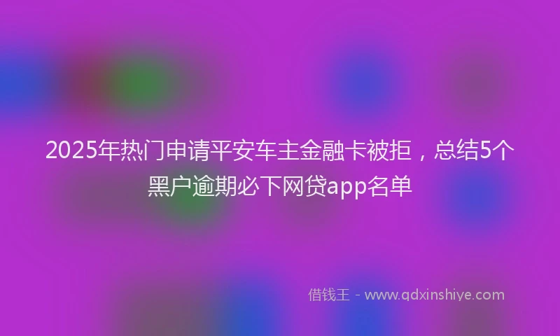 2025年热门申请平安车主金融卡被拒，总结5个黑户逾期必下网贷app名单
