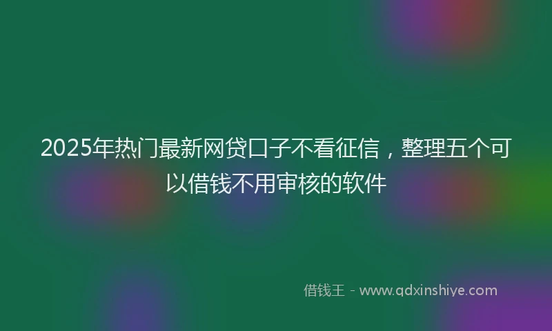 2025年热门最新网贷口子不看征信，整理五个可以借钱不用审核的软件