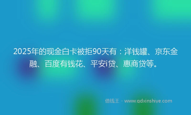 2025年的现金白卡被拒90天有：洋钱罐、京东金融、百度有钱花、平安i贷、惠商贷等。