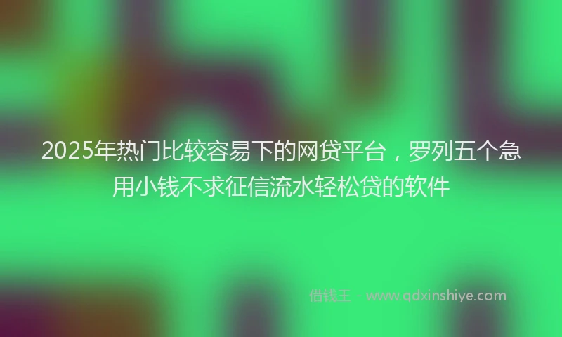 2025年热门比较容易下的网贷平台，罗列五个急用小钱不求征信流水轻松贷的软件