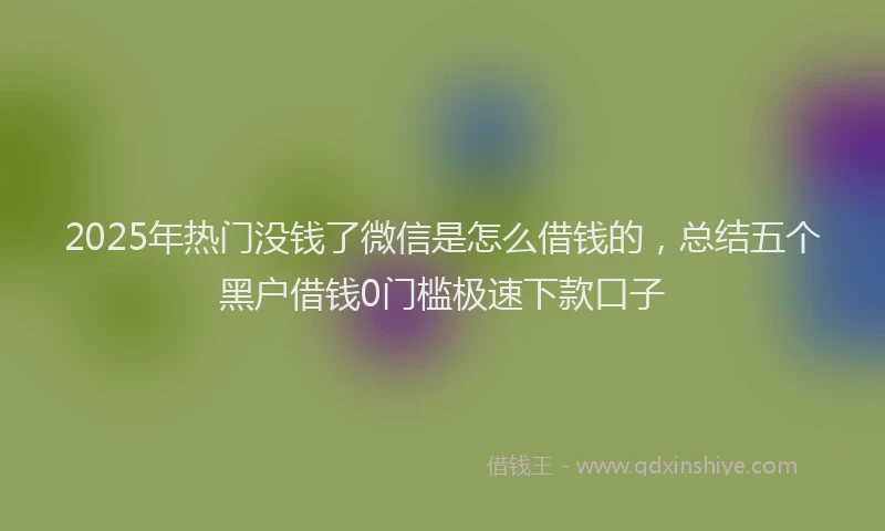 2025年热门没钱了微信是怎么借钱的，总结五个黑户借钱0门槛极速下款口子