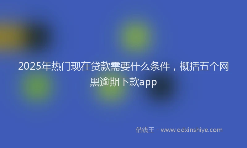 2025年热门现在贷款需要什么条件，概括五个网黑逾期下款app