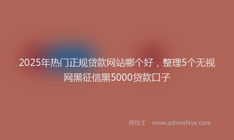 2025年热门正规贷款网站哪个好，整理5个无视网黑征信黑5000贷款口子