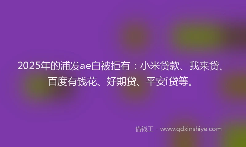 2025年的浦发ae白被拒有：小米贷款、我来贷、百度有钱花、好期贷、平安i贷等。