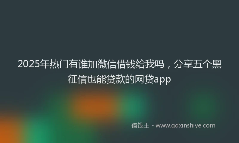 2025年热门有谁加微信借钱给我吗，分享五个黑征信也能贷款的网贷app