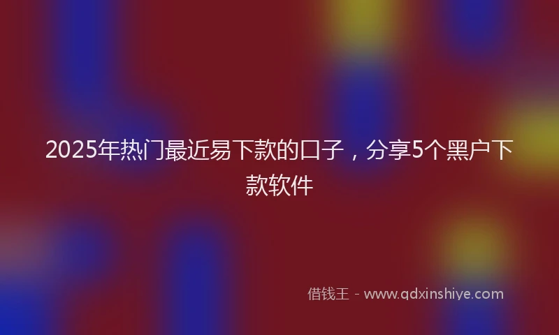 2025年热门最近易下款的口子，分享5个黑户下款软件