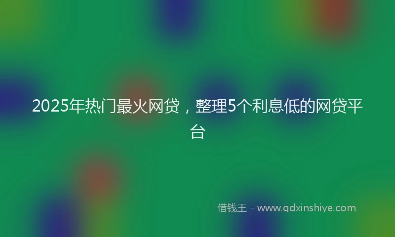 2025年热门最火网贷，整理5个利息低的网贷平台