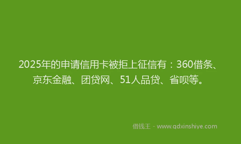 2025年的申请信用卡被拒上征信有：360借条、京东金融、团贷网、51人品贷、省呗等。