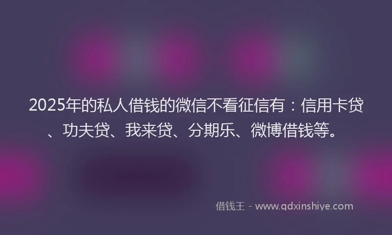 2025年的私人借钱的微信不看征信有：信用卡贷、功夫贷、我来贷、分期乐、微博借钱等。