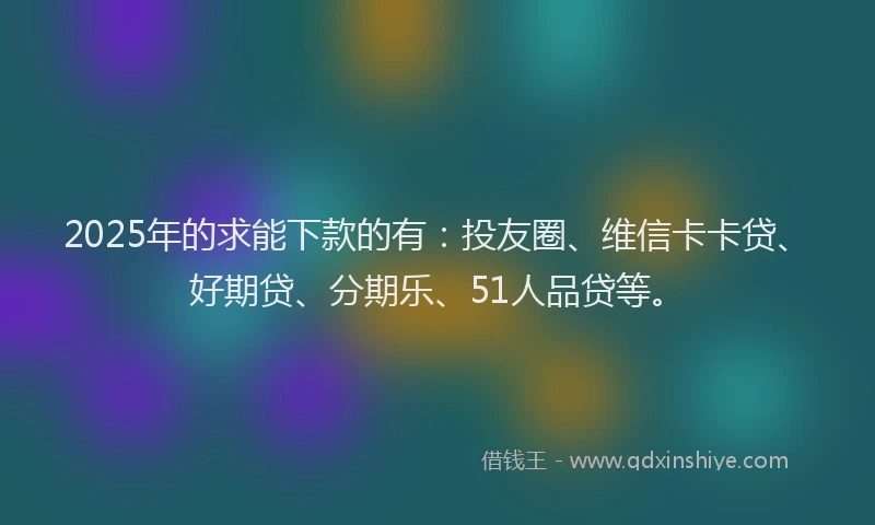 2025年的求能下款的有：投友圈、维信卡卡贷、好期贷、分期乐、51人品贷等。