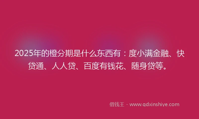 2025年的橙分期是什么东西有：度小满金融、快贷通、人人贷、百度有钱花、随身贷等。