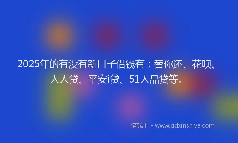 2025年的有没有新口子借钱有：替你还、花呗、人人贷、平安i贷、51人品贷等。