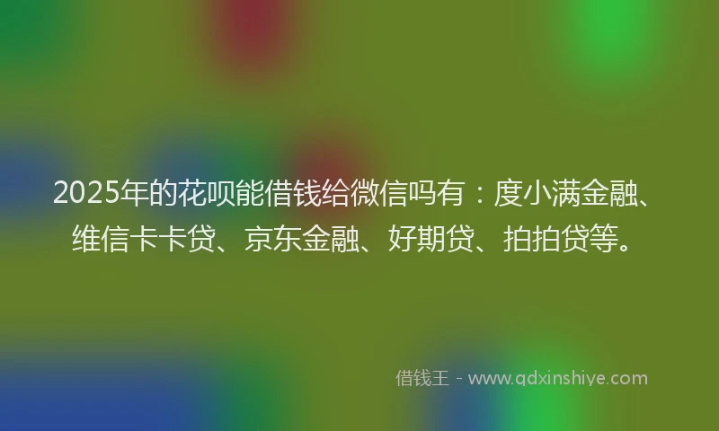 2025年的花呗能借钱给微信吗有：度小满金融、维信卡卡贷、京东金融、好期贷、拍拍贷等。
