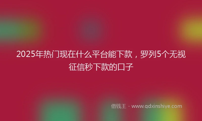 2025年热门现在什么平台能下款，罗列5个无视征信秒下款的口子