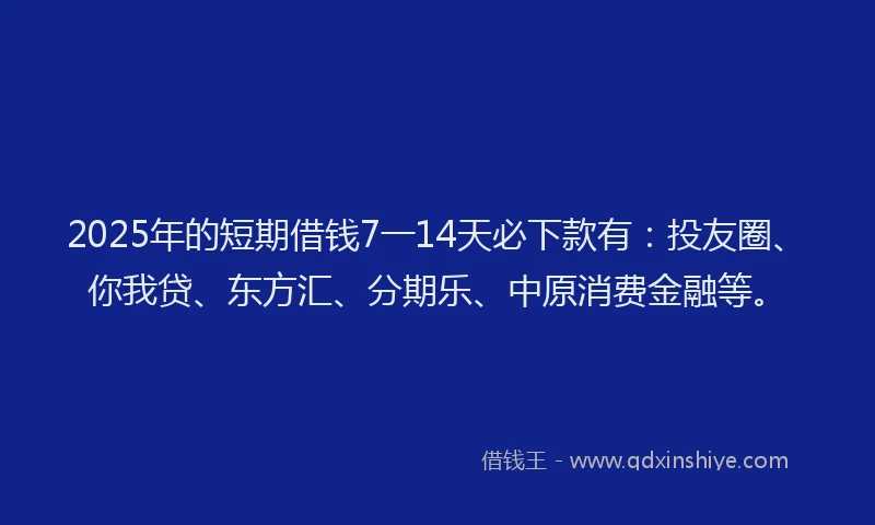 2025年的短期借钱7一14天必下款有：投友圈、你我贷、东方汇、分期乐、中原消费金融等。