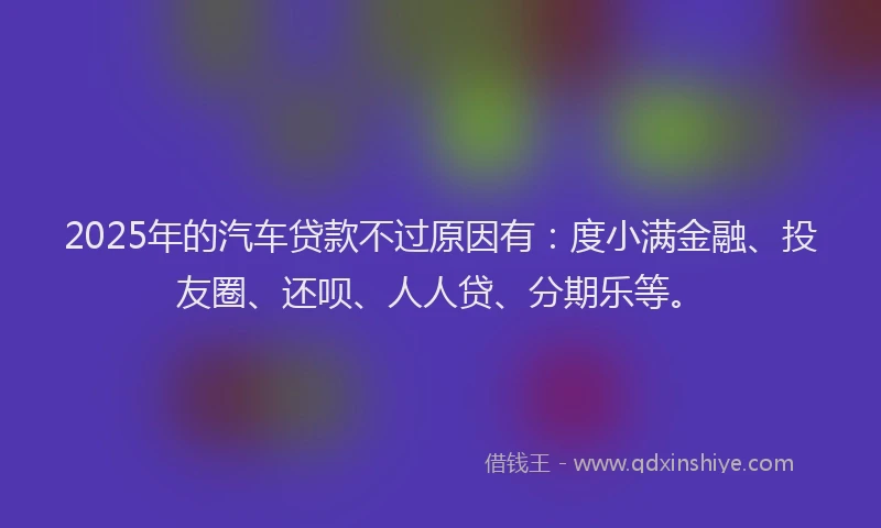 2025年的汽车贷款不过原因有：度小满金融、投友圈、还呗、人人贷、分期乐等。