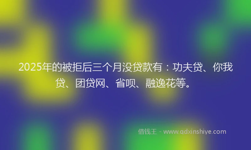 2025年的被拒后三个月没贷款有：功夫贷、你我贷、团贷网、省呗、融逸花等。