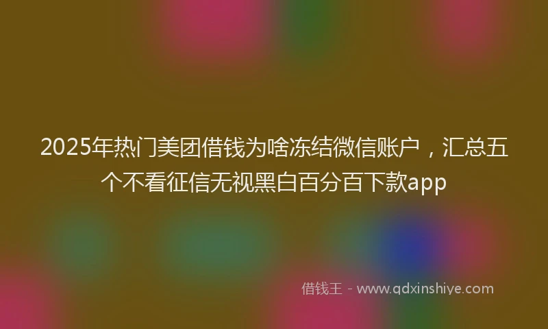 2025年热门美团借钱为啥冻结微信账户，汇总五个不看征信无视黑白百分百下款app