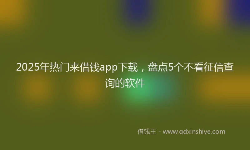 2025年热门来借钱app下载，盘点5个不看征信查询的软件