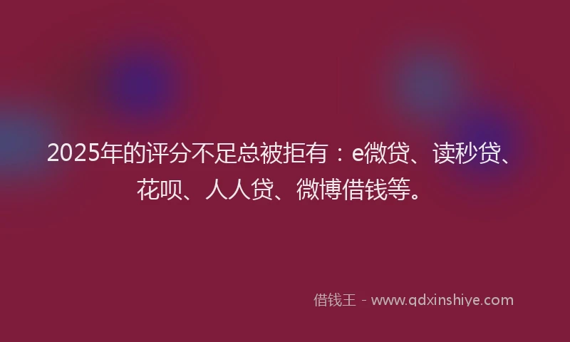 2025年的评分不足总被拒有：e微贷、读秒贷、花呗、人人贷、微博借钱等。