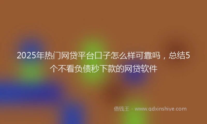 2025年热门网贷平台口子怎么样可靠吗，总结5个不看负债秒下款的网贷软件