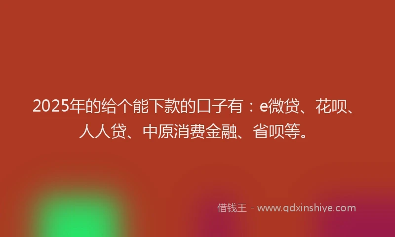 2025年的给个能下款的口子有：e微贷、花呗、人人贷、中原消费金融、省呗等。