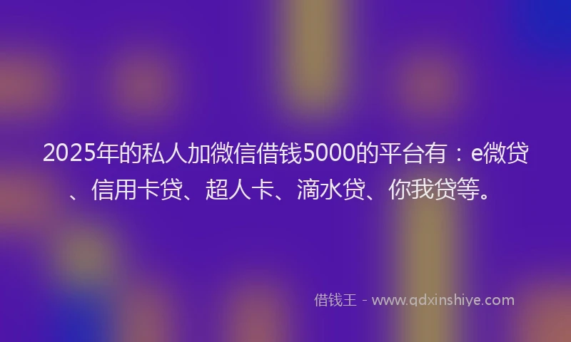 2025年的私人加微信借钱5000的平台有：e微贷、信用卡贷、超人卡、滴水贷、你我贷等。