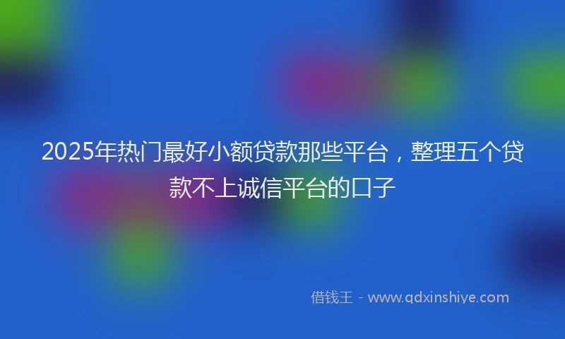 2025年热门最好小额贷款那些平台，整理五个贷款不上诚信平台的口子