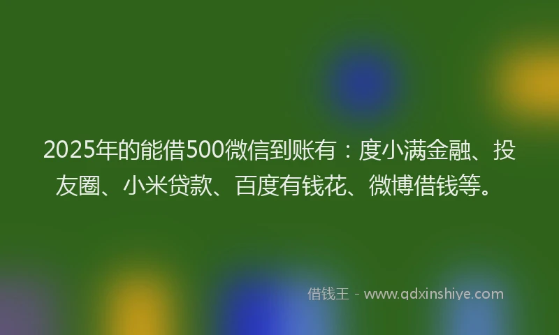 2025年的能借500微信到账有：度小满金融、投友圈、小米贷款、百度有钱花、微博借钱等。